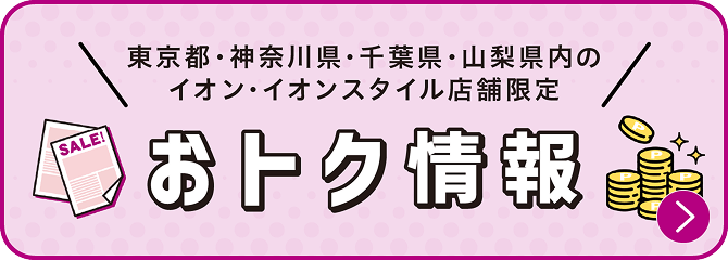 東京都・神奈川県・千葉県・山梨県内のイオン・イオンスタイル店舗限定のおトク情報はこちら