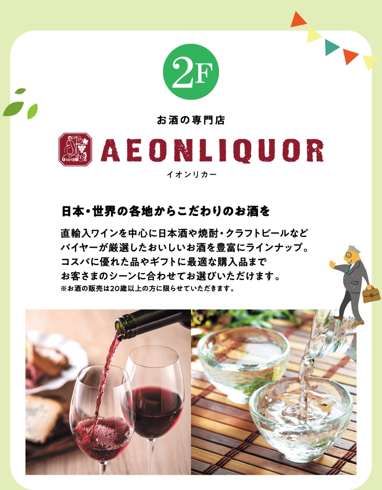 お酒の専門店 2F イオンリカー 日本・世界の各地からこだわりのお酒を 直輸入ワインを中心に日本酒や焼酎・クラフトビールなどバイヤーが厳選したおいしいお酒を豊富にラインナップ。コスパに優れた品やギフトに最適な購入品までお客さまのシーンに合わせてお選びいただけます。※お酒の販売は20歳以上の方に限らせていただきます。