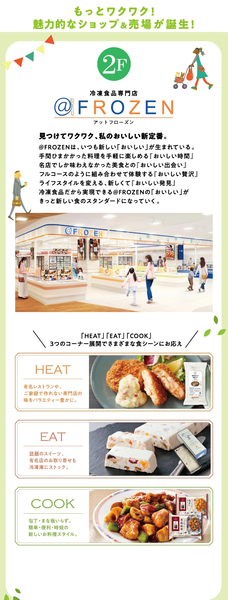 2階 冷凍食品専門店 アットフローズン 見つけてワクワク、私のおいしい新定番。@FROZENは、いつも新しい「おいしい」が生まれている。手間ひまかかった料理を手軽に楽しめる『おいしい時間』名店でしか味わえなかった美食との『おいしい出会い』フルコースのように組み合わせて体験する『おいしい贅沢』ライフスタイルを変える、新しくて『おいしい発見』冷凍食品だから実現できる@FROZENの「おいしい」がきっと新しい食のスタンダードになっていく。