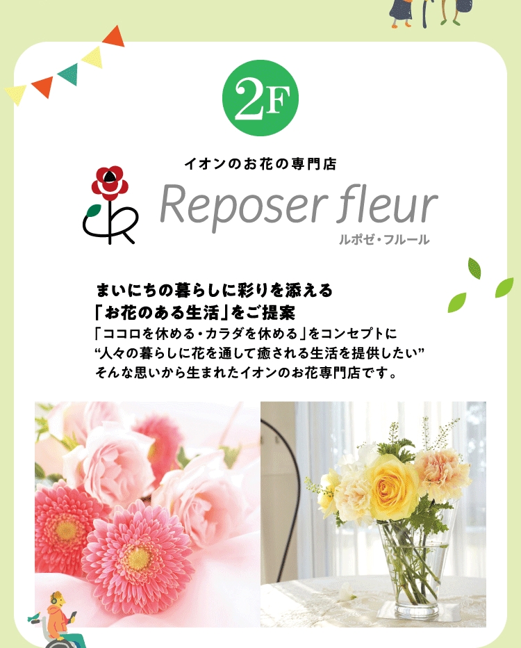 イオンのお花の専門店 2F ルポゼフルール まいにちの暮らしに彩りを添える「お花のある生活」をご提案 「ココロを休める・カラダを休める」をコンセプトに“人々の暮らしに花を通して癒される生活を提供したい”そんな思いから生まれたイオンのお花専門店です。