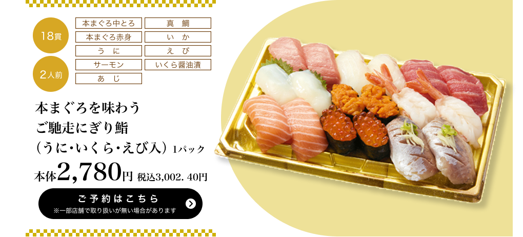 本まぐろを味わうご馳走にぎり鮨（うに・いくら・えび入） 1パック 18貫 2人前 本体2,780円 税込3,002.40円 ご予約はこちら ※一部店舗で取り扱いがない場合があります