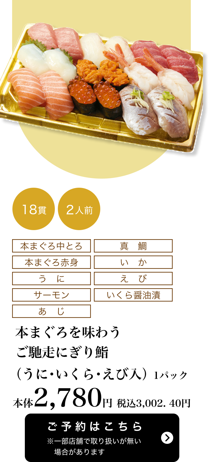 本まぐろを味わうご馳走にぎり鮨（うに・いくら・えび入） 1パック 18貫 2人前 本体2,780円 税込3,002.40円 ご予約はこちら ※一部店舗で取り扱いがない場合があります