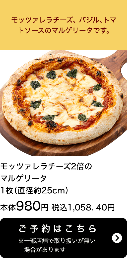 モッツァレラチーズ2倍のマルゲリータ 1枚(直径約25cm) 本体980円 税込1,058.40円 ご予約はこちら ※一部店舗で取り扱いがない場合があります