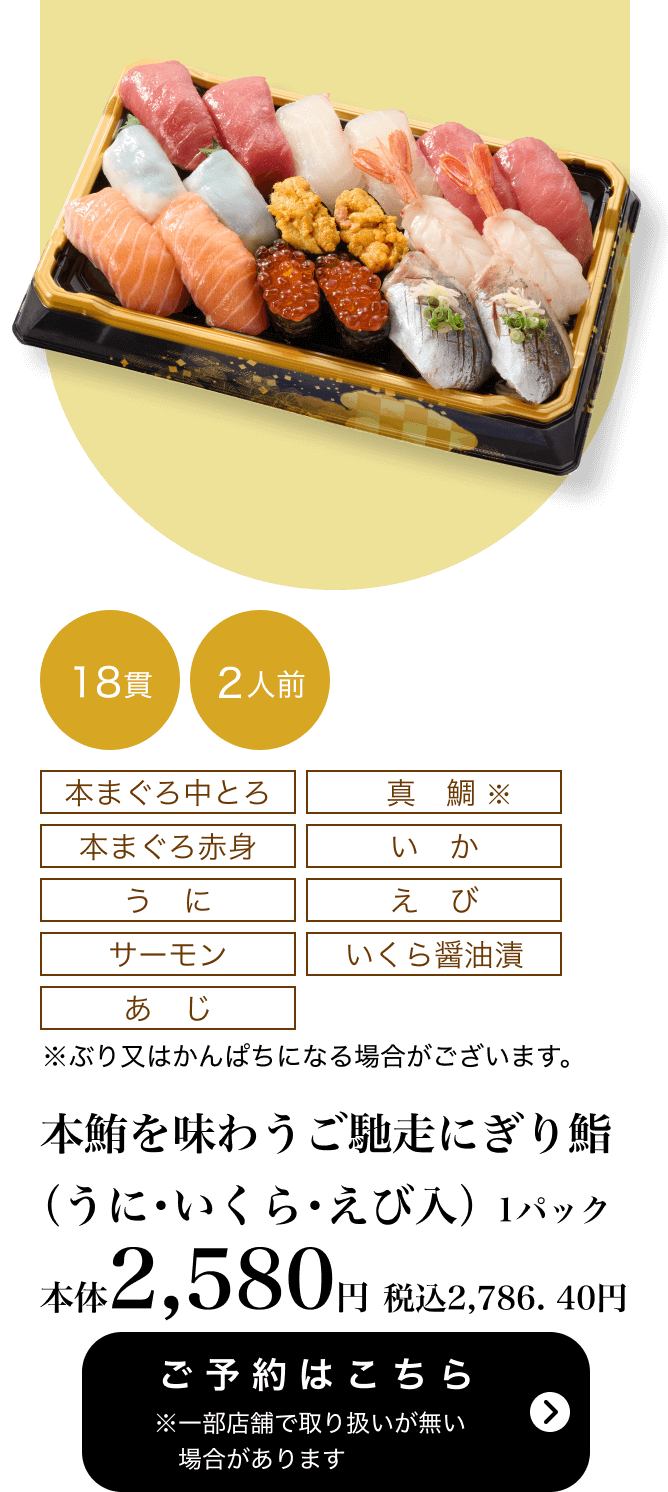 本鮪を味わうご馳走にぎり鮨（うに・いくら・えび入） 1パック 18貫 2人前 本体2,580円	税込2,786.40円 ご予約はこちら ※一部店舗で取り扱いがない場合があります
