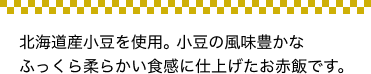 北海道十勝産小豆を使用。小豆の風味豊かなふっくら柔らかい食感に仕上げたお赤飯です。