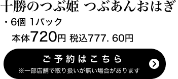 十勝のつぶ姫つぶあんおはぎ 6個 1パック 本体720円 税込777.60円 ご予約はこちら ※一部店舗で取り扱いがない場合があります