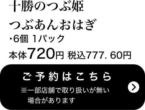 十勝のつぶ姫つぶあんおはぎ 6個 1パック 本体720円 税込777.60円 ご予約はこちら ※一部店舗で取り扱いがない場合があります
