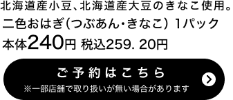 二色おはぎ（つぶあん・きなこ） 1パック 本体240円 税込259.20円 ご予約はこちら ※一部店舗で取り扱いがない場合があります