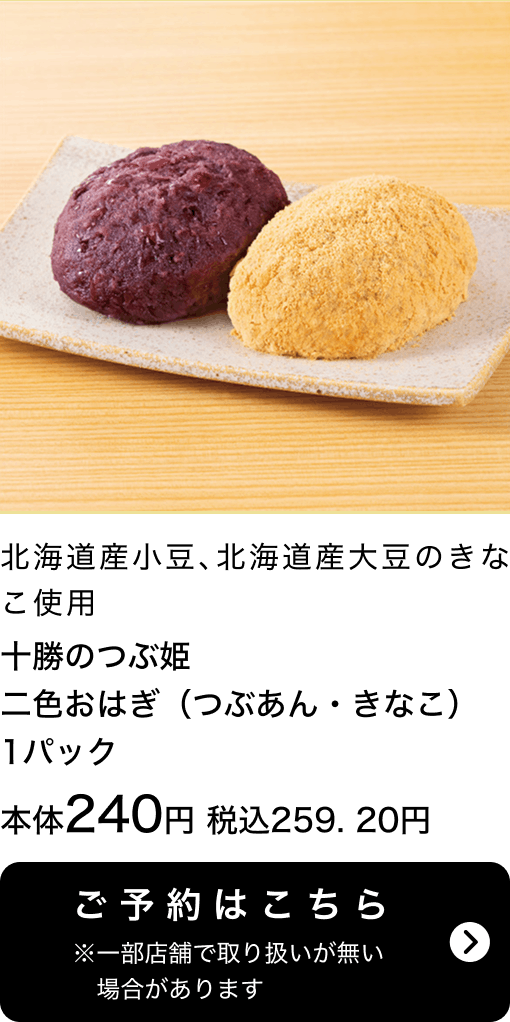 十勝のつぶ姫 二色おはぎ(つぶあん・きなこ) 1パック 本体240円 税込259.20円 ご予約はこちら ※一部店舗で取り扱いがない場合があります