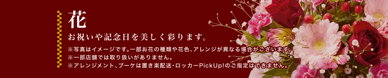 花 お祝いや記念日を美しく彩ります。※写真はイメージです。一部お花の種類や花色、アレンジが異なる場合がございます。※一部店舗では取り扱いがありません。※アレンジメント、ブーケは置き楽配送・ロッカーPickUp!のご指定はできません。