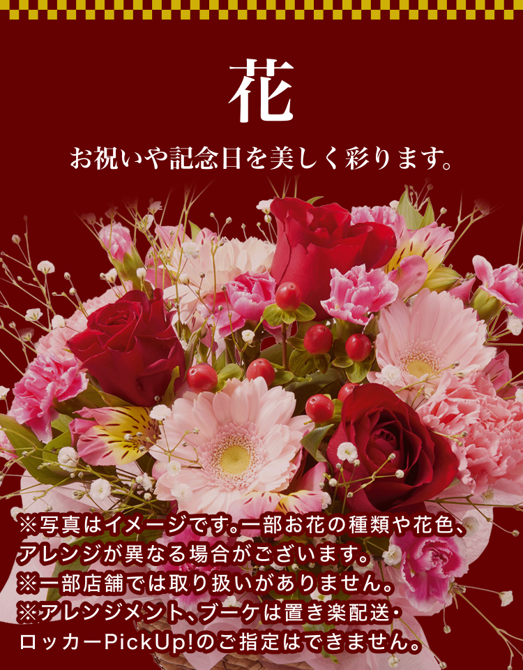花 お祝いや記念日を美しく彩ります。※写真はイメージです。一部お花の種類や花色、アレンジが異なる場合がございます。※一部店舗では取り扱いがありません。※アレンジメント、ブーケは置き楽配送・ロッカーPickUp!のご指定はできません。