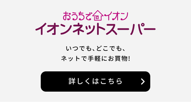 おうちでイオン イオンネットスーパー いつでも、どこでもネットでお手軽にお買物！ 詳しくはこちら