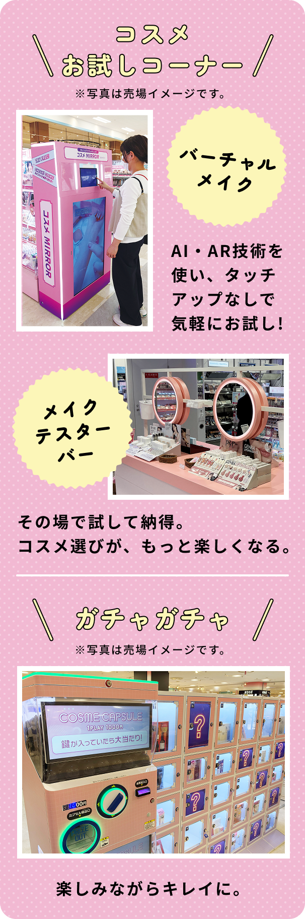 コスメお試しコーナー ※写真は売場イメージです。 バーチャルメイク AI・AR技術を使い、タッチアップなしで気軽にお試し！ メイクテスターバー その場で試して納得。コスメ選びが、もっと楽しくなる。 ガチャガチャ ※写真は売場イメージです。 楽しみながらキレイに。