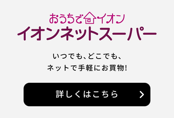 おうちでイオン イオンネットスーパー いつでも、どこでもネットでお手軽にお買物！ 詳しくはこちら