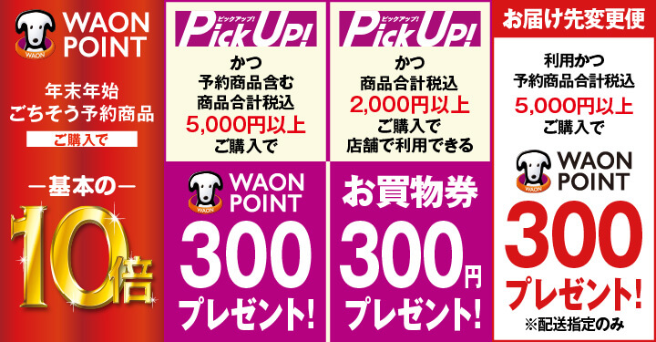 年末年始ごちそう予約商品ご購入で WAON POINT 基本の10倍 PickUp!かつ予約商品含む商品合計税込5,000円以上ご購入で 300 WAON POINT プレゼント! PickUp!かつ商品合計税込2,000円以上ご購入で店舗で利用できるお買物券300円プレゼント！ お届け先変更便利用かつ予約商品合計税込5,000円以上ご購入で 300 WAON POINTプレゼント! ※配送指定のみ