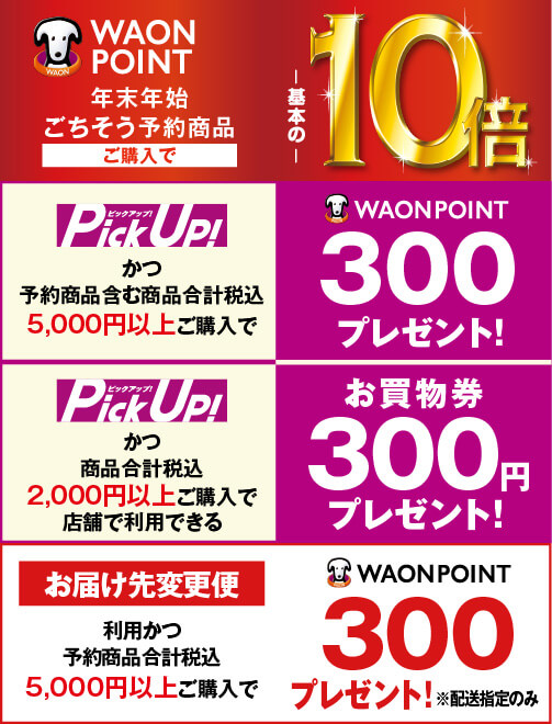 年末年始ごちそう予約商品ご購入で WAON POINT 基本の10倍 PickUp!かつ予約商品含む商品合計税込5,000円以上ご購入で 300 WAON POINT プレゼント! PickUp!かつ商品合計税込2,000円以上ご購入で店舗で利用できるお買物券300円プレゼント！ お届け先変更便利用かつ予約商品合計税込5,000円以上ご購入で 300 WAON POINTプレゼント! ※配送指定のみ