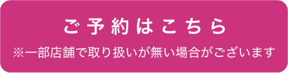 ご予約はこちら ※一部店舗で取り扱いが無い場合がございます