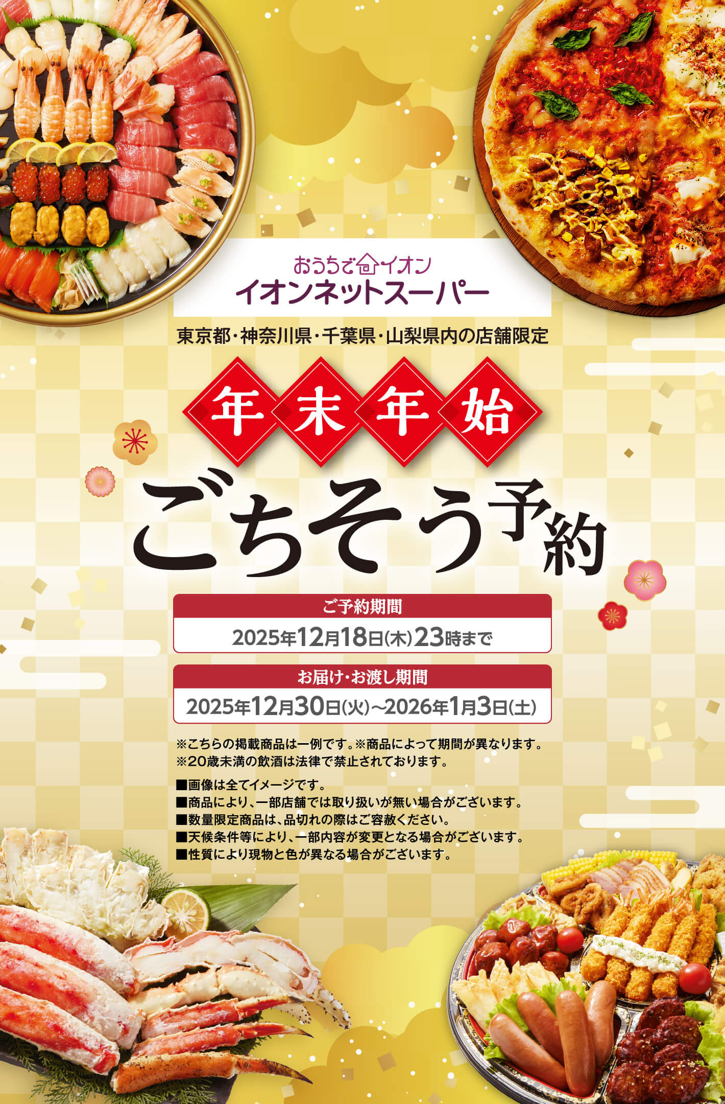 おうちでイオン イオンネットスーパー 年末年始ごちそう予約 ご予約期間 2025年12月18日(木)23時まで お届け・お渡し期間 2025年12月30日(火)〜2026年1月3日(土) ※こちらの掲載商品は一例です。※商品によって期間が異なります。※20歳未満の飲酒は法律で禁止されております。画像は全てイメージです。商品により、一部店舗では取り扱いが無い場合がございます。数量限定商品は、品切れの際はご容赦ください。天候条件等により、一部内容が変更となる場合がございます。性質により現物と色が異なる場合がございます。
