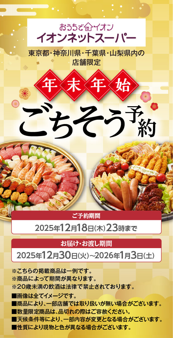 おうちでイオン イオンネットスーパー 年末年始ごちそう予約 ご予約期間 2025年12月18日(木)23時まで お届け・お渡し期間 2025年12月30日(火)〜2026年1月3日(土) ※こちらの掲載商品は一例です。※商品によって期間が異なります。※20歳未満の飲酒は法律で禁止されております。画像は全てイメージです。商品により、一部店舗では取り扱いが無い場合がございます。数量限定商品は、品切れの際はご容赦ください。天候条件等により、一部内容が変更となる場合がございます。性質により現物と色が異なる場合がございます。