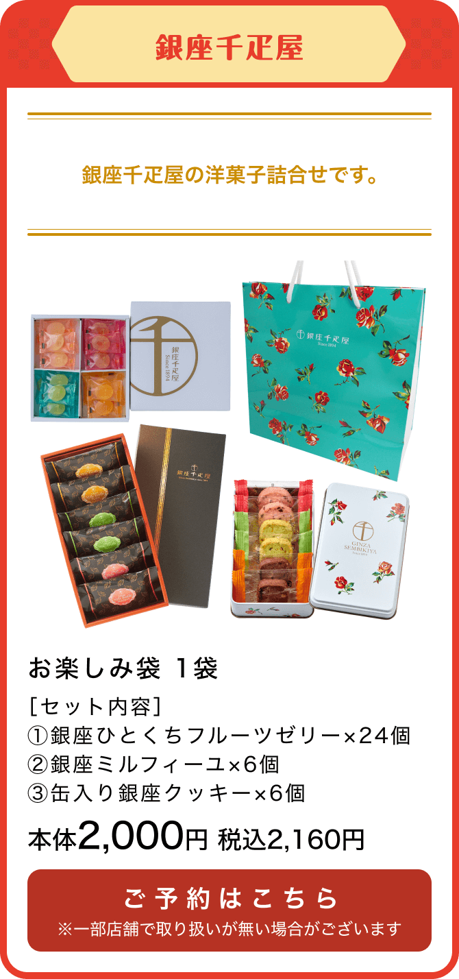 銀座千疋屋 お楽しみ袋 1袋 ［セット内容］①銀座ひとくちフルーツゼリー×24個 ②銀座ミルフィーユ×6個 ③缶入り銀座クッキー×6個 本体2,000円 税込2,160円 ご予約はこちら ※一部店舗で取り扱いが無い場合がございます