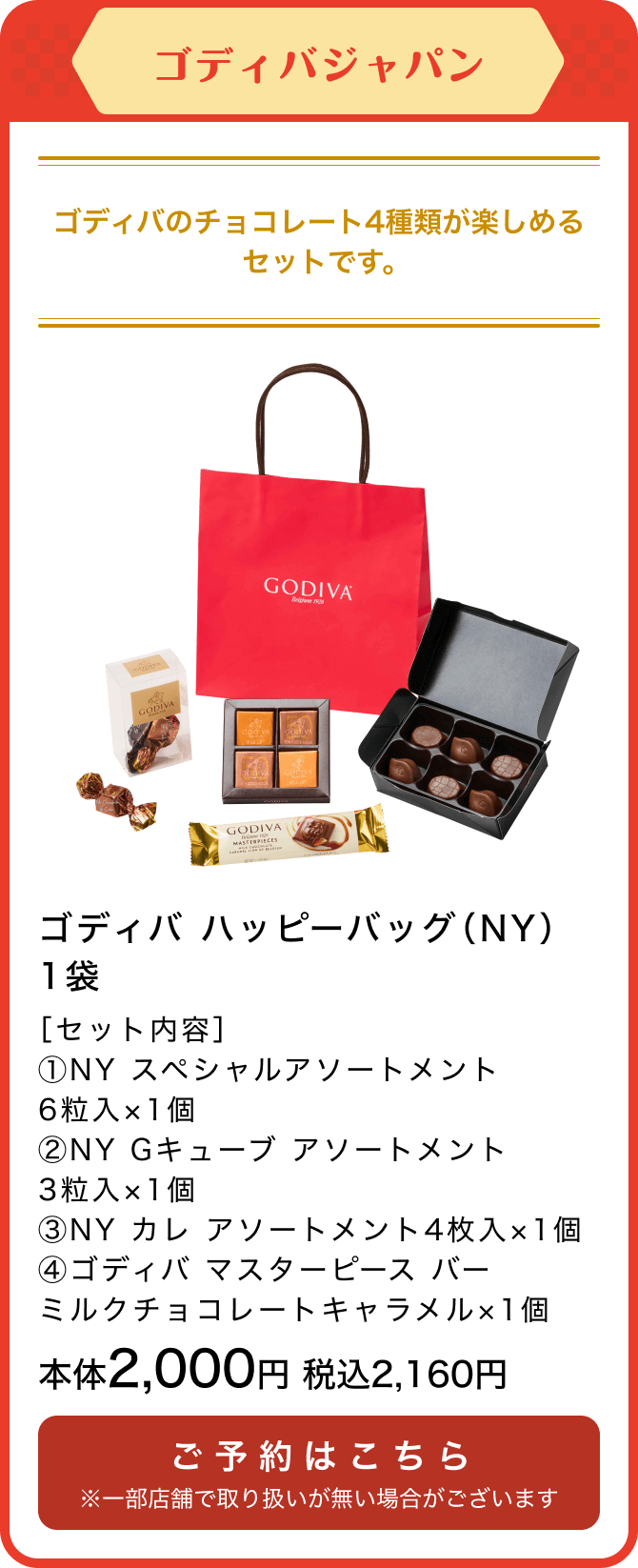 ゴディバジャパン ゴディバ ハッピーバッグ（NY）1袋 ［セット内容］①NY スペシャルアソートメント6粒入×1個②NY Gキューブ アソートメント3粒入×1個③NY カレ アソートメント4枚入×1個④ゴディバ マスターピース バー ミルクチョコレートキャラメル×1個 本体2,000円 税込2,160円 ご予約はこちら ※一部店舗で取り扱いが無い場合がございます