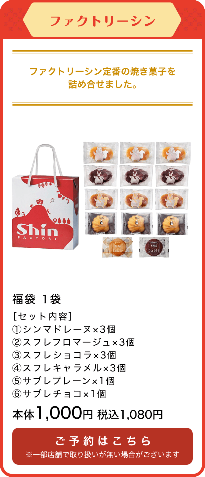 ファクトリーシン 福袋 1袋 ［セット内容］①シンマドレーヌ×3個 ②スフレフロマージュ×3個③スフレショコラ×3個④スフレキャラメル×3個⑤サブレプレーン×1個⑥サブレチョコ×1個 本体1,000円 税込1,080円 ご予約はこちら ※一部店舗で取り扱いが無い場合がございます