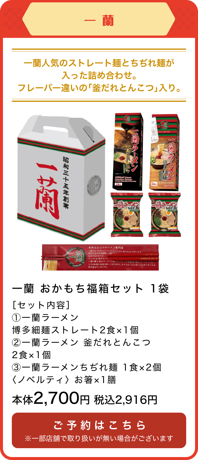 一蘭 一蘭 おかもち福箱セット 1袋 ［セット内容］①一蘭ラーメン博多細麺ストレート2食×1個②一蘭ラーメン 釜だれとんこつ2食×1個③一蘭ラーメンちぢれ麺 1食×2個 〈ノベルティ〉 お箸×1膳 本体2,700円 税込2,916円 ご予約はこちら ※一部店舗で取り扱いが無い場合がございます