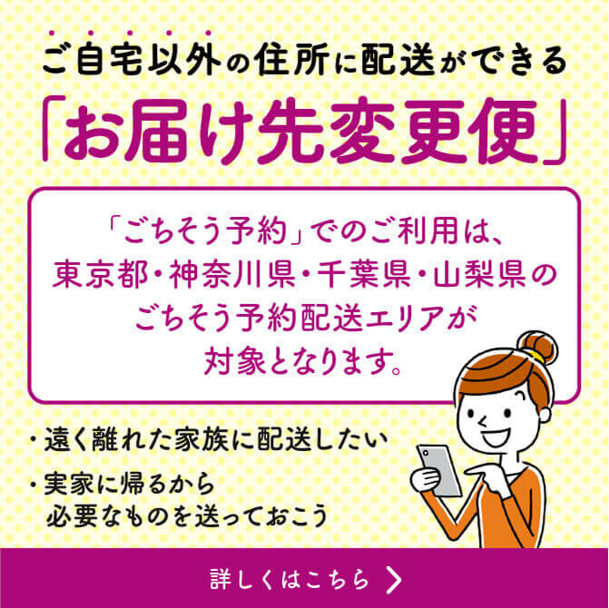 ご自宅以外の住所に配送ができる「お届け先変更便」「ごちそう予約」でのご利用は、東京都・神奈川県・千葉県・山梨県のごちそう予約配送エリアが対象となります。 遠く離れた家族に配送したい 実家に帰るから必要なものを送っておこう