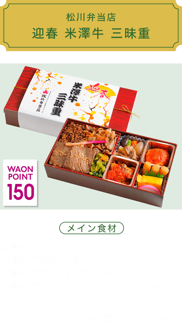 松川弁当店 迎春 米澤牛 三昧重 150 WAON POINT メイン食材 ①米澤牛職人手切りカルビ ②米澤牛薄切りすきやき風 ③米澤牛生姜風味牛そぼろ ④米澤牛１００％肉団子トマトソース 本体3,000円 税込3,240円