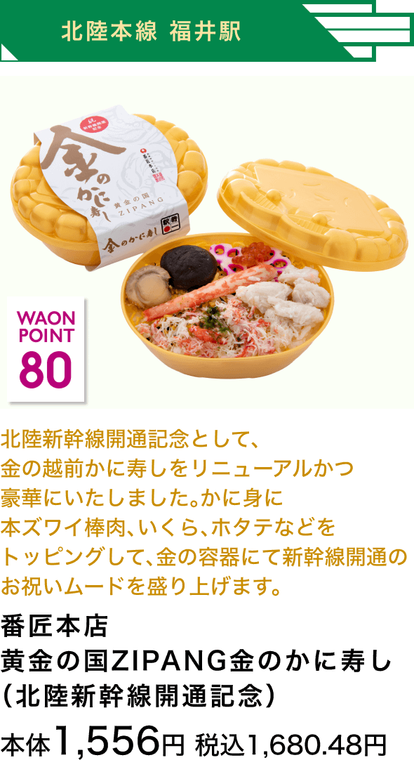 北陸本線 福井駅 80 WAON POINT 北陸新幹線開通記念として、金の越前かに寿しをリニューアルかつ豪華にいたしました。かに身に本ズワイ棒肉、いくら、ホタテなどをトッピングして、金の容器にて新幹線開通のお祝いムードを盛り上げます。番匠本店 黄金の国ZIPANG金のかに寿し（北陸新幹線開通記念） 本体1,556円 税込1,680.48円