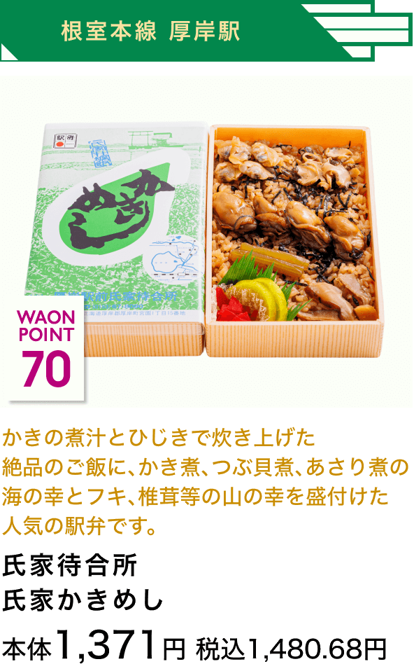 根室本線 厚岸駅 70 WAON POINT かきの煮汁とひじきで炊き上げた絶品のご飯に、かき煮、つぶ貝煮、あさり煮の海の幸とフキ、椎茸等の山の幸を盛付けた人気の駅弁です。 氏家待合所氏家かきめし 本体1,371円 税込1,480.68円