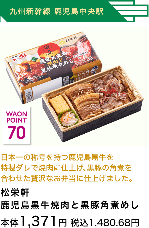 九州新幹線 鹿児島中央駅 70 WAON POINT 日本一の称号を持つ鹿児島黒牛を特製ダレで焼肉に仕上げ、黒豚の角煮を合わせた贅沢なお弁当に仕上げました。 松栄軒鹿児島黒牛焼肉と黒豚角煮めし 本体1,371円 税込1,480.68円