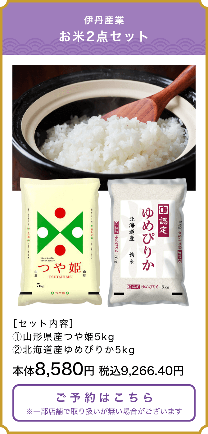 伊丹産業お米2点セット ［セット内容］①山形県産つや姫5kg　②北海道産ゆめぴりか5kg 本体8,580円 税込9,266.40円 ご予約はこちら ※一部店舗で取り扱いが無い場合がございます