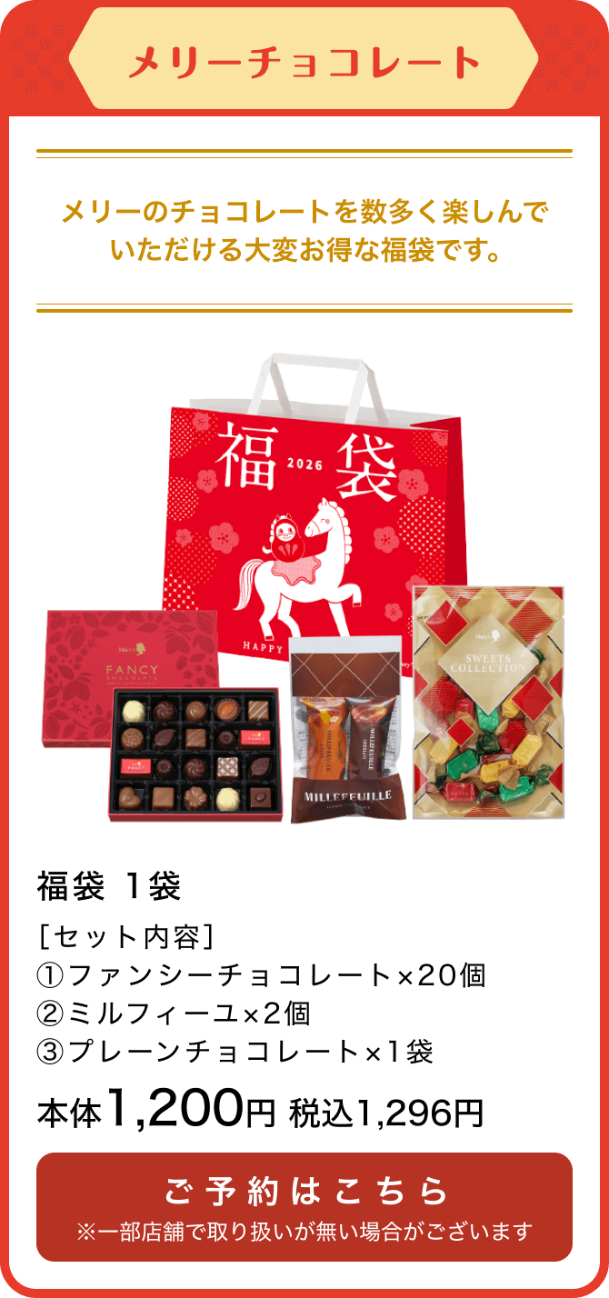 メリーチョコレート 福袋 1袋 ［セット内容］①ファンシーチョコレート×20個 ②ミルフィーユ×2個 ③プレーンチョコレート×1袋 本体1,200円 税込1,296円 ご予約はこちら ※一部店舗で取り扱いが無い場合がございます