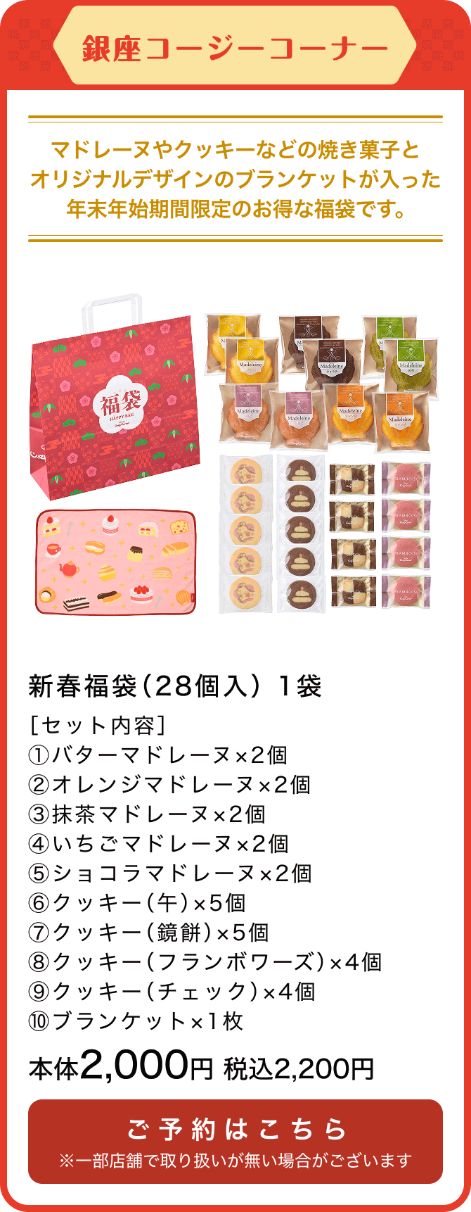 銀座コージーコーナー 新春福袋(28個入) 1袋 ［セット内容］①バターマドレーヌ×2個 ②オレンジマドレーヌ×2個 ③抹茶マドレーヌ×2個 ④いちごマドレーヌ×2個 ⑤ショコラマドレーヌ×2個 ⑥クッキー（午）×5個 ⑦クッキー（鏡餅）×5個 ⑧クッキー（フランボワーズ）×4個 ⑨クッキー（チェック）×4個 ⑩ブランケット×1枚 本体2,000円 税込2,200円 ご予約はこちら ※一部店舗で取り扱いが無い場合がございます