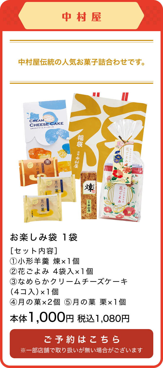 中村屋 お楽しみ袋 1袋［セット内容］①小形羊羹 煉×1個 ②花ごよみ 4袋入×1個③なめらかクリームチーズケーキ（4コ入）×1個④月の菓×2個 ⑤月の菓 栗×1個 本体1,000円 税込1,080円 ご予約はこちら ※一部店舗で取り扱いが無い場合がございます