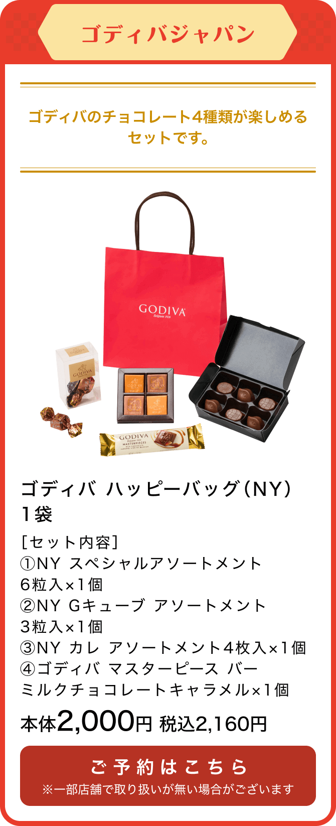 ゴディバジャパン ゴディバ ハッピーバッグ（NY）1袋 ［セット内容］①NY スペシャルアソートメント6粒入×1個②NY Gキューブ アソートメント3粒入×1個③NY カレ アソートメント4枚入×1個④ゴディバ マスターピース バー ミルクチョコレートキャラメル×1個 本体2,000円 税込2,160円 ご予約はこちら ※一部店舗で取り扱いが無い場合がございます