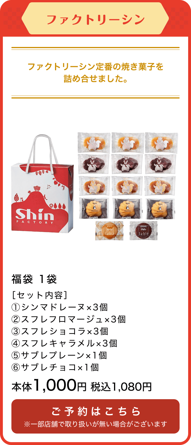 ファクトリーシン 福袋 1袋 ［セット内容］①シンマドレーヌ×3個 ②スフレフロマージュ×3個③スフレショコラ×3個④スフレキャラメル×3個⑤サブレプレーン×1個⑥サブレチョコ×1個 本体1,000円 税込1,080円 ご予約はこちら ※一部店舗で取り扱いが無い場合がございます