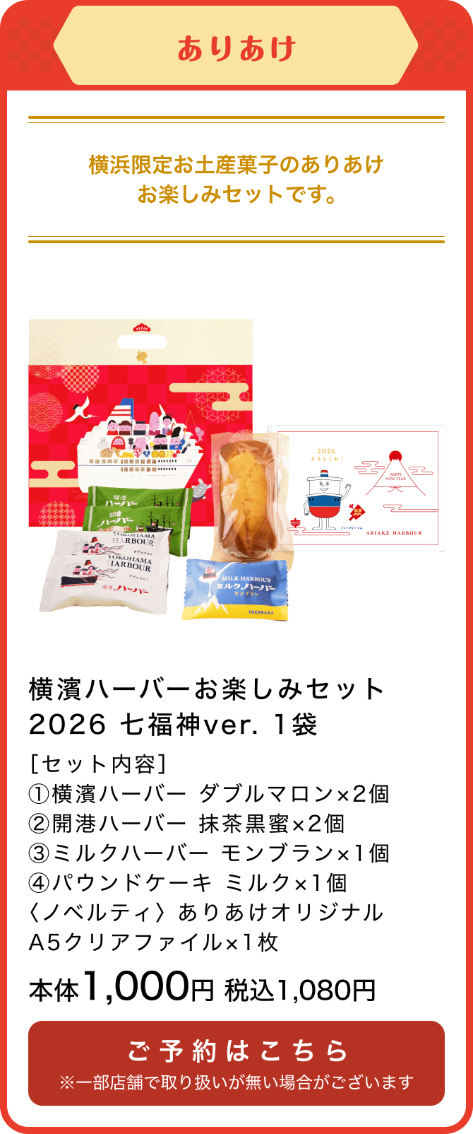 ありあけ 横濱ハーバーお楽しみセット2026 七福神ver. 1袋 ［セット内容］①横濱ハーバー ダブルマロン×2個②開港ハーバー 抹茶黒蜜×2個③ミルクハーバー モンブラン×1個④パウンドケーキ ミルク×1個〈ノベルティ〉 ありあけオリジナルA5クリアファイル×1枚 本体1,000円 税込1,080円 ご予約はこちら ※一部店舗で取り扱いが無い場合がございます