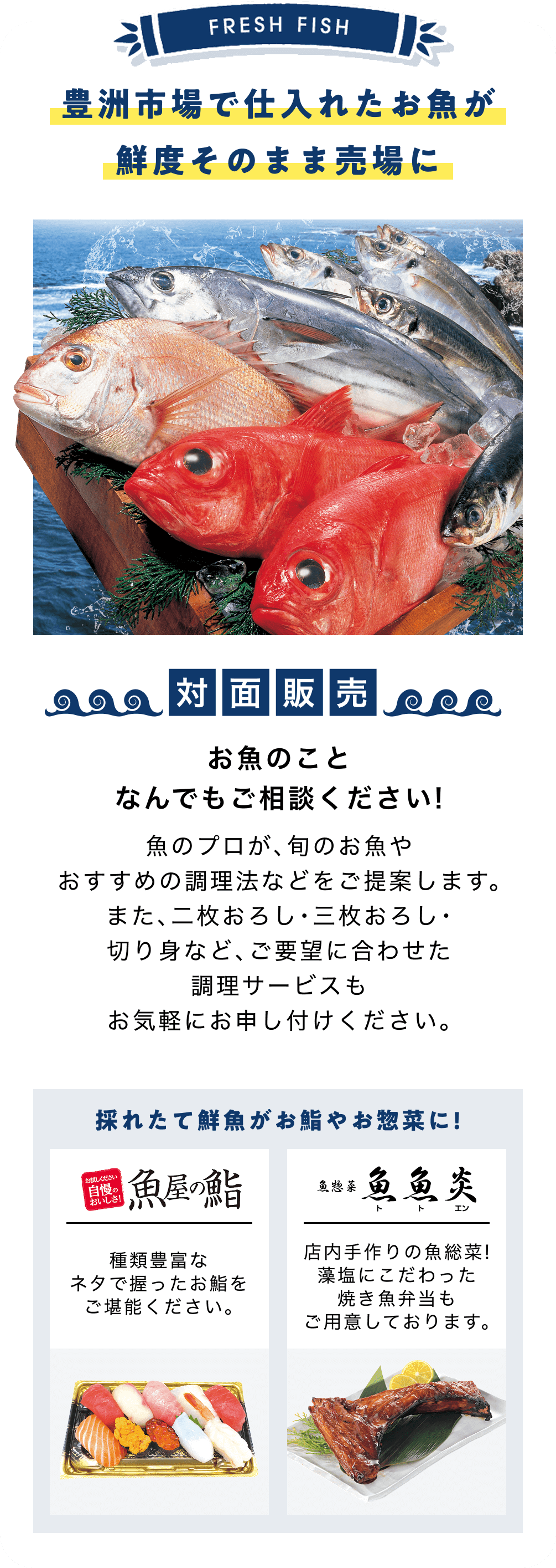 豊洲市場で仕入れたお魚が鮮度そのまま売場に お魚のことなんでもご相談ください！ 魚のプロが、旬のお魚やおすすめの調理法などをご提案します。また、二枚おろし・三枚おろし・切り身など、ご要望に合わせた調理サービスもお気軽にお申し付けください。