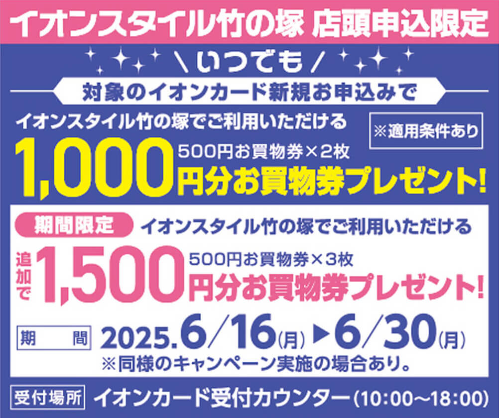 イオンスタイル竹の塚 店頭申込限定 いつでも対象のイオンカード新規お申込みでイオンスタイル竹の塚でご利用いただける1,000円分お買物券プレゼント! 期間限定イオンスタイル竹の塚でご利用いただける1,500円分お買物券を追加でプレゼント! 期間:2025年6月16日月曜日から6月30日月曜日まで 受付場所:イオンカード受付カウンター