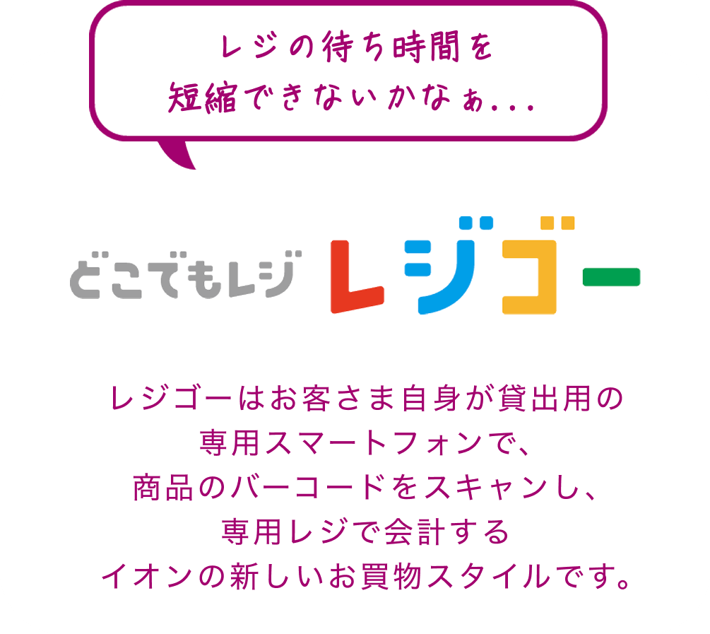 どこでもレジ レジゴー レジゴーはお客さま自身が貸出用の専用スマートフォンで、商品のバーコードをスキャンし、専用レジで会計するイオンの新しいお買物スタイルです。