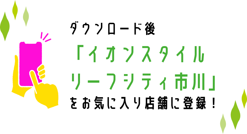 ダウンロード後「イオンスタイルリーフシティ市川」をお気に入り店舗に登録！