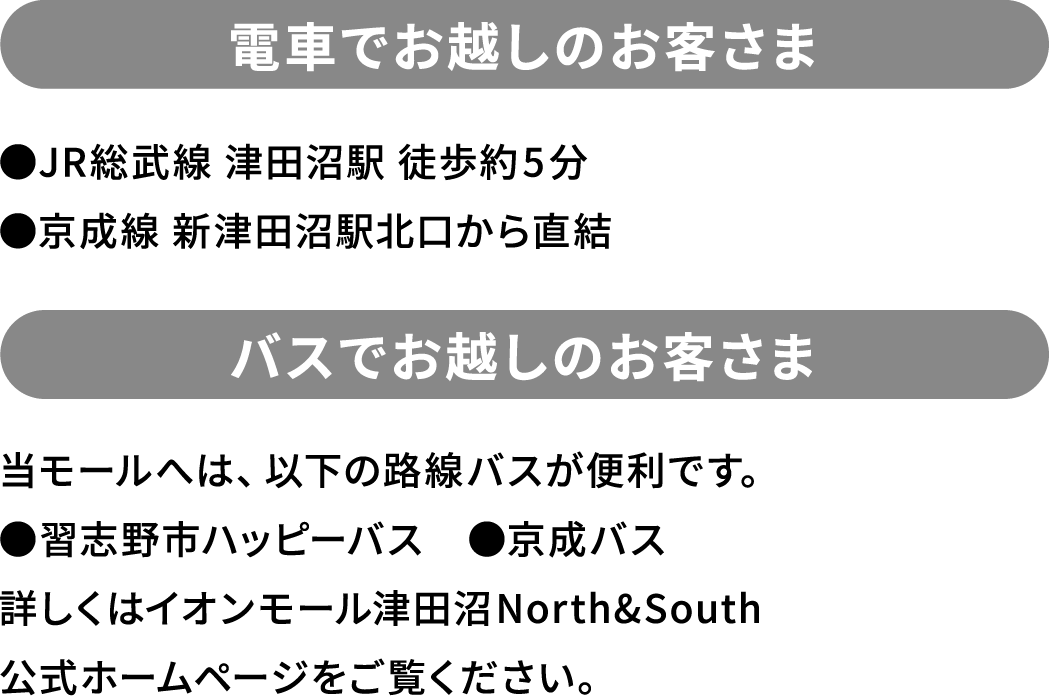電車でお越しのお客さま ●JR総武線 津田沼駅 徒歩約5分 ●京成線 新津田沼駅北口から直結 バスでお越しのお客さま 当モールへは、以下の路線バスが便利です。 ●習志野市ハッピーバス ●京成バス 詳しくはイオンモール津田沼North&South 公式ホームページをご覧ください。