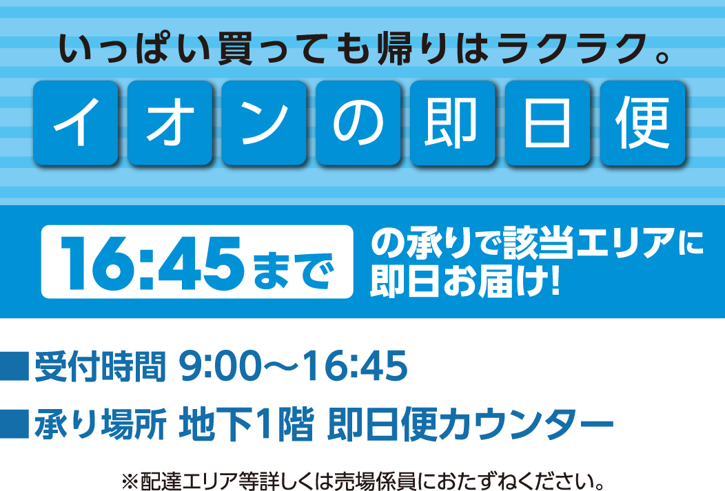 イオンの即日便 16時45分までの承りで該当エリアに即日お届け！ 受付時間：9時〜16時45分 承り場所：地下1階 即日便カウンター